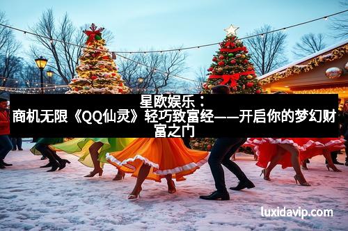 星欧娱乐：商机无限《QQ仙灵》轻巧致富经——开启你的梦幻财富之门