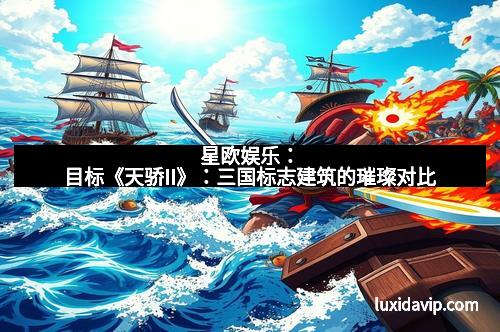 星欧娱乐：目标《天骄II》：三国标志建筑的璀璨对比